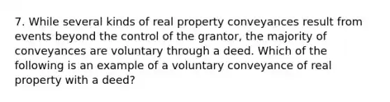 7. While several kinds of real property conveyances result from events beyond the control of the grantor, the majority of conveyances are voluntary through a deed. Which of the following is an example of a voluntary conveyance of real property with a deed?