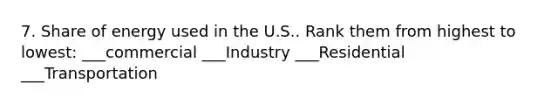 7. Share of energy used in the U.S.. Rank them from highest to lowest: ___commercial ___Industry ___Residential ___Transportation