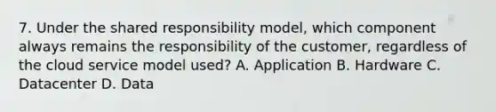 7. Under the shared responsibility model, which component always remains the responsibility of the customer, regardless of the cloud service model used? A. Application B. Hardware C. Datacenter D. Data