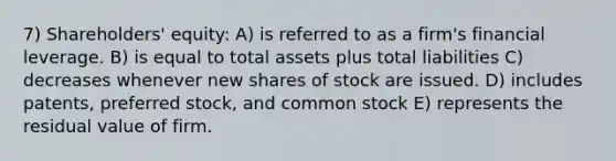 7) Shareholders' equity: A) is referred to as a firm's financial leverage. B) is equal to total assets plus total liabilities C) decreases whenever new shares of stock are issued. D) includes patents, preferred stock, and common stock E) represents the residual value of firm.