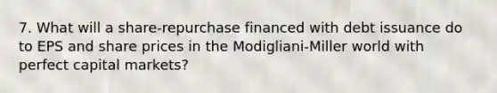 7. What will a share-repurchase financed with debt issuance do to EPS and share prices in the Modigliani-Miller world with perfect capital markets?