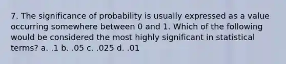 7. The significance of probability is usually expressed as a value occurring somewhere between 0 and 1. Which of the following would be considered the most highly significant in statistical terms? a. .1 b. .05 c. .025 d. .01