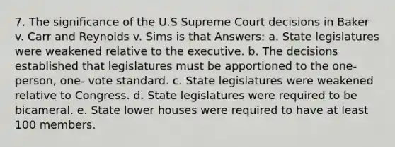 7. The significance of the U.S Supreme Court decisions in Baker v. Carr and Reynolds v. Sims is that Answers: a. State legislatures were weakened relative to the executive. b. The decisions established that legislatures must be apportioned to the one- person, one- vote standard. c. State legislatures were weakened relative to Congress. d. State legislatures were required to be bicameral. e. State lower houses were required to have at least 100 members.