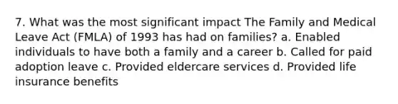 7. What was the most significant impact The Family and Medical Leave Act (FMLA) of 1993 has had on families? a. Enabled individuals to have both a family and a career b. Called for paid adoption leave c. Provided eldercare services d. Provided life insurance benefits