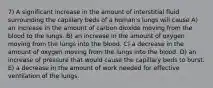 7) A significant increase in the amount of interstitial fluid surrounding the capillary beds of a human's lungs will cause A) an increase in the amount of carbon dioxide moving from the blood to the lungs. B) an increase in the amount of oxygen moving from the lungs into the blood. C) a decrease in the amount of oxygen moving from the lungs into the blood. D) an increase of pressure that would cause the capillary beds to burst. E) a decrease in the amount of work needed for effective ventilation of the lungs.