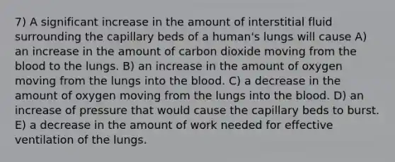 7) A significant increase in the amount of interstitial fluid surrounding the capillary beds of a human's lungs will cause A) an increase in the amount of carbon dioxide moving from the blood to the lungs. B) an increase in the amount of oxygen moving from the lungs into the blood. C) a decrease in the amount of oxygen moving from the lungs into the blood. D) an increase of pressure that would cause the capillary beds to burst. E) a decrease in the amount of work needed for effective ventilation of the lungs.