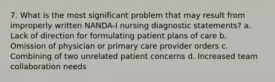 7. What is the most significant problem that may result from improperly written NANDA-I nursing diagnostic statements? a. Lack of direction for formulating patient plans of care b. Omission of physician or primary care provider orders c. Combining of two unrelated patient concerns d. Increased team collaboration needs