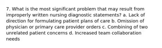 7. What is the most significant problem that may result from improperly written nursing diagnostic statements? a. Lack of direction for formulating patient plans of care b. Omission of physician or primary care provider orders c. Combining of two unrelated patient concerns d. Increased team collaboration needs