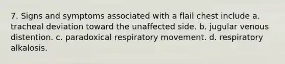 7. Signs and symptoms associated with a flail chest include a. tracheal deviation toward the unaffected side. b. jugular venous distention. c. paradoxical respiratory movement. d. respiratory alkalosis.