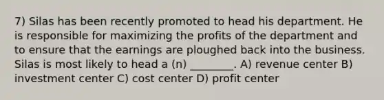 7) Silas has been recently promoted to head his department. He is responsible for maximizing the profits of the department and to ensure that the earnings are ploughed back into the business. Silas is most likely to head a (n) ________. A) revenue center B) investment center C) cost center D) profit center