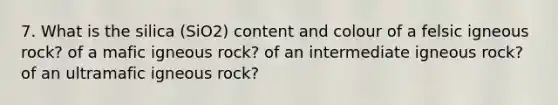 7. What is the silica (SiO2) content and colour of a felsic igneous rock? of a mafic igneous rock? of an intermediate igneous rock? of an ultramafic igneous rock?