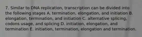 7. Similar to DNA replication, transcription can be divided into the following stages A. termination, elongation, and initiation B. elongation, termination, and initiation C. alternative splicing, codons usage, and splicing D. initiation, elongation, and termination E. initiation, termination, elongation and termination.