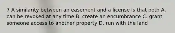 7 A similarity between an easement and a license is that both A. can be revoked at any time B. create an encumbrance C. grant someone access to another property D. run with the land