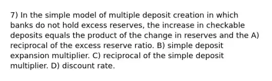 7) In the simple model of multiple deposit creation in which banks do not hold excess reserves, the increase in checkable deposits equals the product of the change in reserves and the A) reciprocal of the excess reserve ratio. B) simple deposit expansion multiplier. C) reciprocal of the simple deposit multiplier. D) discount rate.