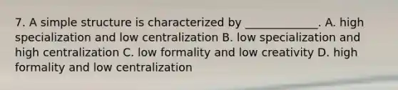 7. A simple structure is characterized by _____________. A. high specialization and low centralization B. low specialization and high centralization C. low formality and low creativity D. high formality and low centralization