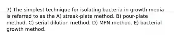 7) The simplest technique for isolating bacteria in growth media is referred to as the A) streak-plate method. B) pour-plate method. C) serial dilution method. D) MPN method. E) bacterial growth method.