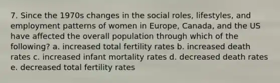 7. Since the 1970s changes in the social roles, lifestyles, and employment patterns of women in Europe, Canada, and the US have affected the overall population through which of the following? a. increased total fertility rates b. increased death rates c. increased infant mortality rates d. decreased death rates e. decreased total fertility rates