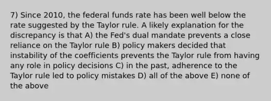 7) Since 2010, the federal funds rate has been well below the rate suggested by the Taylor rule. A likely explanation for the discrepancy is that A) the Fed's dual mandate prevents a close reliance on the Taylor rule B) policy makers decided that instability of the coefficients prevents the Taylor rule from having any role in policy decisions C) in the past, adherence to the Taylor rule led to policy mistakes D) all of the above E) none of the above