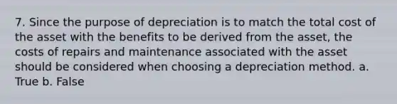 7. Since the purpose of depreciation is to match the total cost of the asset with the benefits to be derived from the asset, the costs of repairs and maintenance associated with the asset should be considered when choosing a depreciation method. a. True b. False