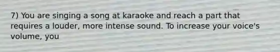 7) You are singing a song at karaoke and reach a part that requires a louder, more intense sound. To increase your voice's volume, you