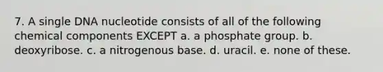 7. A single DNA nucleotide consists of all of the following chemical components EXCEPT a. a phosphate group. b. deoxyribose. c. a nitrogenous base. d. uracil. e. none of these.