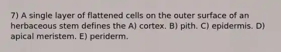 7) A single layer of flattened cells on the outer surface of an herbaceous stem defines the A) cortex. B) pith. C) epidermis. D) apical meristem. E) periderm.