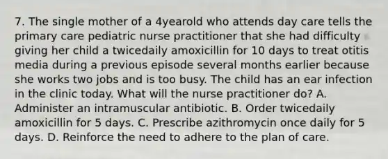 7. The single mother of a 4yearold who attends day care tells the primary care pediatric nurse practitioner that she had difficulty giving her child a twicedaily amoxicillin for 10 days to treat otitis media during a previous episode several months earlier because she works two jobs and is too busy. The child has an ear infection in the clinic today. What will the nurse practitioner do? A. Administer an intramuscular antibiotic. B. Order twicedaily amoxicillin for 5 days. C. Prescribe azithromycin once daily for 5 days. D. Reinforce the need to adhere to the plan of care.