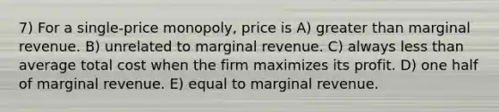 7) For a single-price monopoly, price is A) greater than marginal revenue. B) unrelated to marginal revenue. C) always less than average total cost when the firm maximizes its profit. D) one half of marginal revenue. E) equal to marginal revenue.