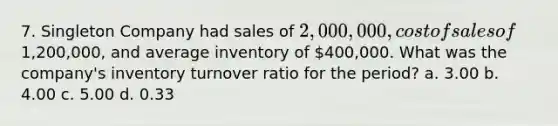 7. Singleton Company had sales of 2,000,000, cost of sales of1,200,000, and average inventory of 400,000. What was the company's inventory turnover ratio for the period? a. 3.00 b. 4.00 c. 5.00 d. 0.33