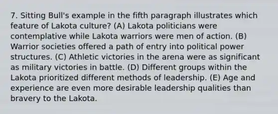 7. Sitting Bull's example in the fifth paragraph illustrates which feature of Lakota culture? (A) Lakota politicians were contemplative while Lakota warriors were men of action. (B) Warrior societies offered a path of entry into political power structures. (C) Athletic victories in the arena were as significant as military victories in battle. (D) Different groups within the Lakota prioritized different methods of leadership. (E) Age and experience are even more desirable leadership qualities than bravery to the Lakota.