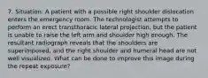 7. Situation: A patient with a possible right shoulder dislocation enters the emergency room. The technologist attempts to perform an erect transthoracic lateral projection, but the patient is unable to raise the left arm and shoulder high enough. The resultant radiograph reveals that the shoulders are superimposed, and the right shoulder and humeral head are not well visualized. What can be done to improve this image during the repeat exposure?