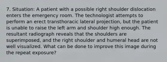 7. Situation: A patient with a possible right shoulder dislocation enters the emergency room. The technologist attempts to perform an erect transthoracic lateral projection, but the patient is unable to raise the left arm and shoulder high enough. The resultant radiograph reveals that the shoulders are superimposed, and the right shoulder and humeral head are not well visualized. What can be done to improve this image during the repeat exposure?