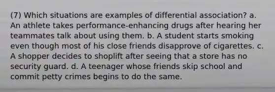 (7) Which situations are examples of differential association? a. An athlete takes performance-enhancing drugs after hearing her teammates talk about using them. b. A student starts smoking even though most of his close friends disapprove of cigarettes. c. A shopper decides to shoplift after seeing that a store has no security guard. d. A teenager whose friends skip school and commit petty crimes begins to do the same.