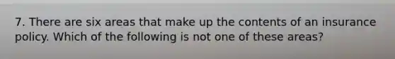 7. There are six areas that make up the contents of an insurance policy. Which of the following is not one of these areas?