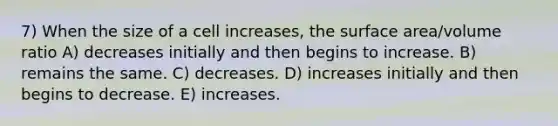 7) When the size of a cell increases, the surface area/volume ratio A) decreases initially and then begins to increase. B) remains the same. C) decreases. D) increases initially and then begins to decrease. E) increases.