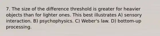 7. The size of the difference threshold is greater for heavier objects than for lighter ones. This best illustrates A) sensory interaction. B) psychophysics. C) Weber's law. D) bottom-up processing.