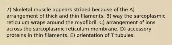 7) Skeletal muscle appears striped because of the A) arrangement of thick and thin filaments. B) way the sarcoplasmic reticulum wraps around the myofibril. C) arrangement of ions across the sarcoplasmic reticulum membrane. D) accessory proteins in thin filaments. E) orientation of T tubules.
