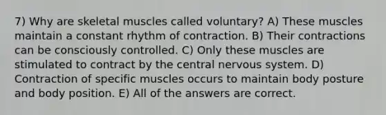 7) Why are skeletal muscles called voluntary? A) These muscles maintain a constant rhythm of contraction. B) Their contractions can be consciously controlled. C) Only these muscles are stimulated to contract by the central nervous system. D) Contraction of specific muscles occurs to maintain body posture and body position. E) All of the answers are correct.