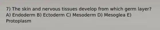 7) The skin and nervous tissues develop from which germ layer? A) Endoderm B) Ectoderm C) Mesoderm D) Mesoglea E) Protoplasm