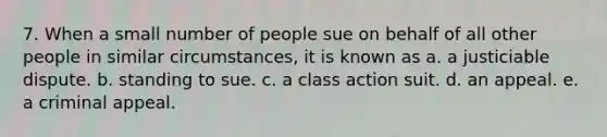 7. When a small number of people sue on behalf of all other people in similar circumstances, it is known as a. a justiciable dispute. b. standing to sue. c. a class action suit. d. an appeal. e. a criminal appeal.