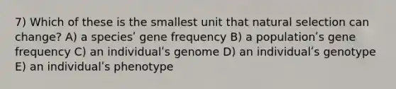 7) Which of these is the smallest unit that natural selection can change? A) a speciesʹ gene frequency B) a populationʹs gene frequency C) an individualʹs genome D) an individualʹs genotype E) an individualʹs phenotype