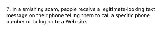 7. In a smishing scam, people receive a legitimate-looking text message on their phone telling them to call a specific phone number or to log on to a Web site.