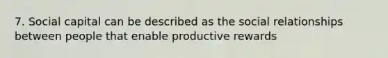 7. Social capital can be described as the social relationships between people that enable productive rewards