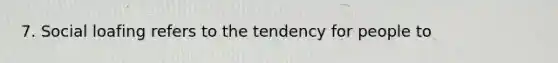 7. Social loafing refers to the tendency for people to
