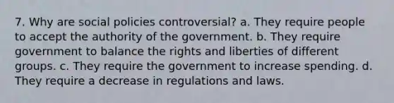 7. Why are social policies controversial? a. They require people to accept the authority of the government. b. They require government to balance the rights and liberties of different groups. c. They require the government to increase spending. d. They require a decrease in regulations and laws.