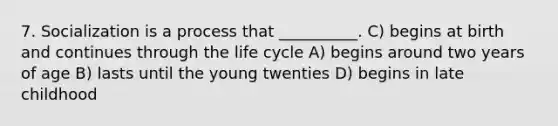 7. Socialization is a process that __________. C) begins at birth and continues through the life cycle A) begins around two years of age B) lasts until the young twenties D) begins in late childhood