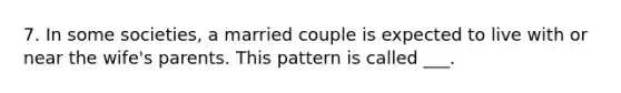 7. In some societies, a married couple is expected to live with or near the wife's parents. This pattern is called ___.