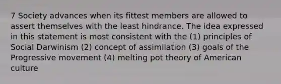 7 Society advances when its fittest members are allowed to assert themselves with the least hindrance. The idea expressed in this statement is most consistent with the (1) principles of Social Darwinism (2) concept of assimilation (3) goals of the Progressive movement (4) melting pot theory of American culture