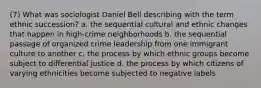 (7) What was sociologist Daniel Bell describing with the term ethnic succession? a. the sequential cultural and ethnic changes that happen in high-crime neighborhoods b. the sequential passage of organized crime leadership from one immigrant culture to another c. the process by which ethnic groups become subject to differential justice d. the process by which citizens of varying ethnicities become subjected to negative labels