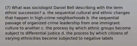 (7) What was sociologist Daniel Bell describing with the term ethnic succession? a. the sequential cultural and ethnic changes that happen in high-crime neighborhoods b. the sequential passage of organized crime leadership from one immigrant culture to another c. the process by which ethnic groups become subject to differential justice d. the process by which citizens of varying ethnicities become subjected to negative labels